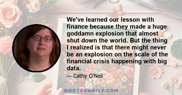 We've learned our lesson with finance because they made a huge goddamn explosion that almost shut down the world. But the thing I realized is that there might never be an explosion on the scale of the financial crisis