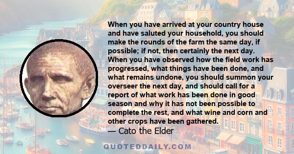 When you have arrived at your country house and have saluted your household, you should make the rounds of the farm the same day, if possible; if not, then certainly the next day. When you have observed how the field