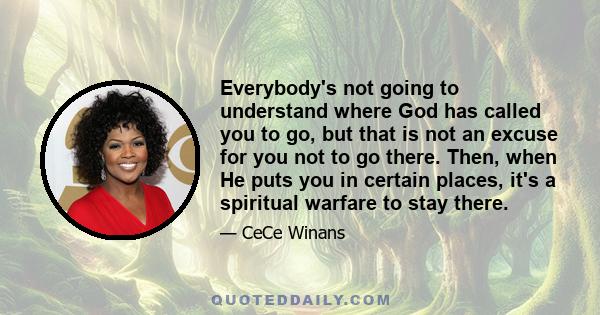 Everybody's not going to understand where God has called you to go, but that is not an excuse for you not to go there. Then, when He puts you in certain places, it's a spiritual warfare to stay there.