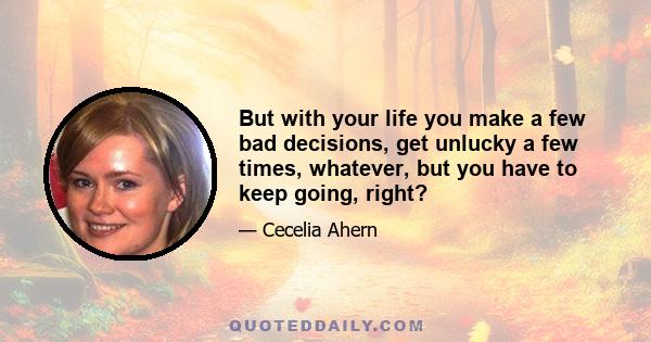 But with your life you make a few bad decisions, get unlucky a few times, whatever, but you have to keep going, right?