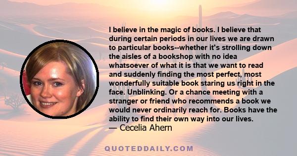 I believe in the magic of books. I believe that during certain periods in our lives we are drawn to particular books--whether it's strolling down the aisles of a bookshop with no idea whatsoever of what it is that we