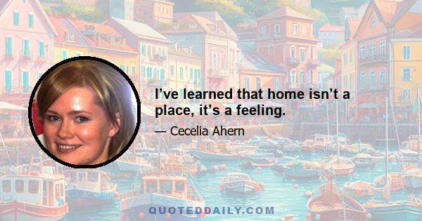 I’ve learned that home isn’t a place, it’s a feeling.