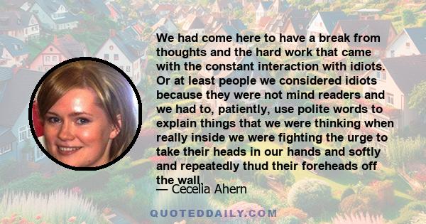 We had come here to have a break from thoughts and the hard work that came with the constant interaction with idiots. Or at least people we considered idiots because they were not mind readers and we had to, patiently,