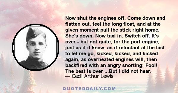 Now shut the engines off. Come down and flatten out, feel the long float, and at the given moment pull the stick right home. She's down. Now taxi in. Switch off. It's over - but not quite, for the port engine, just as