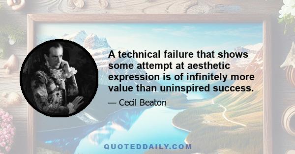 A technical failure that shows some attempt at aesthetic expression is of infinitely more value than uninspired success.
