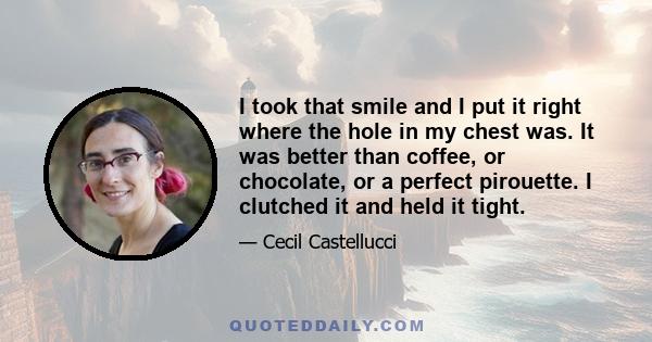 I took that smile and I put it right where the hole in my chest was. It was better than coffee, or chocolate, or a perfect pirouette. I clutched it and held it tight.