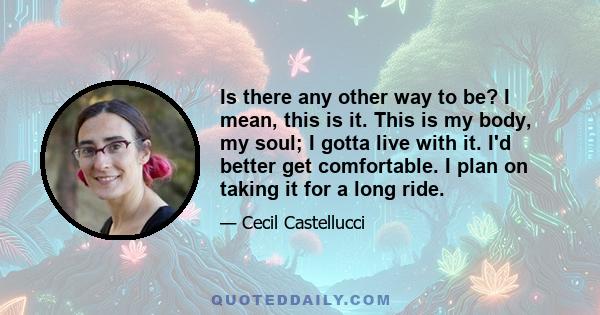 Is there any other way to be? I mean, this is it. This is my body, my soul; I gotta live with it. I'd better get comfortable. I plan on taking it for a long ride.