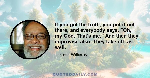 If you got the truth, you put it out there, and everybody says, Oh, my God. That's me. And then they improvise also. They take off, as well.