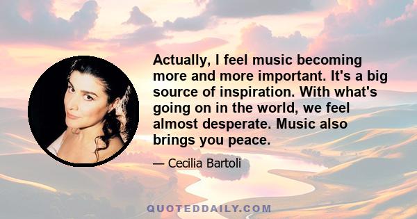 Actually, I feel music becoming more and more important. It's a big source of inspiration. With what's going on in the world, we feel almost desperate. Music also brings you peace.