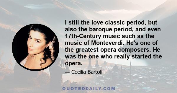 I still the love classic period, but also the baroque period, and even 17th-Century music such as the music of Monteverdi. He's one of the greatest opera composers. He was the one who really started the opera.