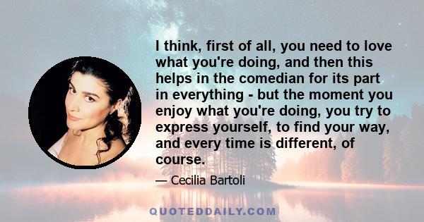 I think, first of all, you need to love what you're doing, and then this helps in the comedian for its part in everything - but the moment you enjoy what you're doing, you try to express yourself, to find your way, and