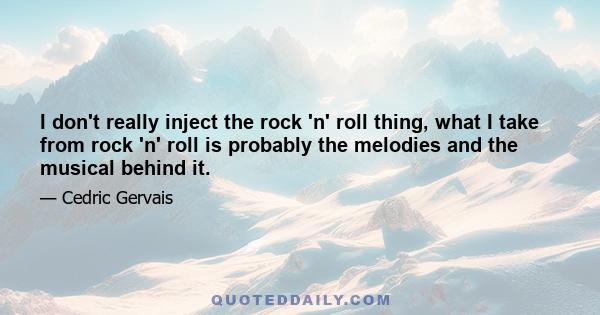 I don't really inject the rock 'n' roll thing, what I take from rock 'n' roll is probably the melodies and the musical behind it.