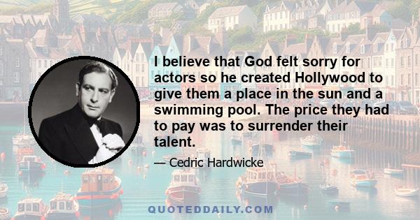 I believe that God felt sorry for actors so he created Hollywood to give them a place in the sun and a swimming pool. The price they had to pay was to surrender their talent.