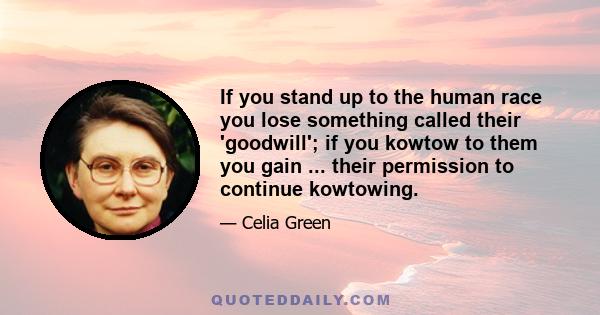 If you stand up to the human race you lose something called their 'goodwill'; if you kowtow to them you gain ... their permission to continue kowtowing.