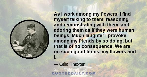 As I work among my flowers, I find myself talking to them, reasoning and remonstrating with them, and adoring them as if they were human beings. Much laughter I provoke among my friends by so doing, but that is of no