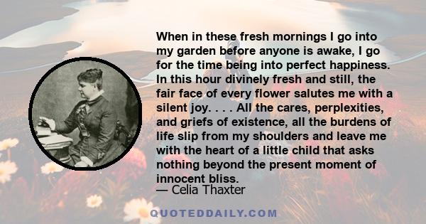 When in these fresh mornings I go into my garden before anyone is awake, I go for the time being into perfect happiness. In this hour divinely fresh and still, the fair face of every flower salutes me with a silent joy. 