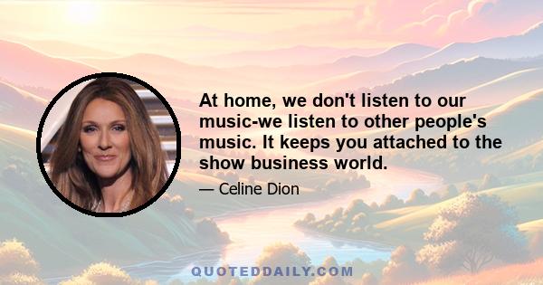 At home, we don't listen to our music-we listen to other people's music. It keeps you attached to the show business world.