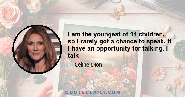 I am the youngest of 14 children, so I rarely got a chance to speak. If I have an opportunity for talking, I talk