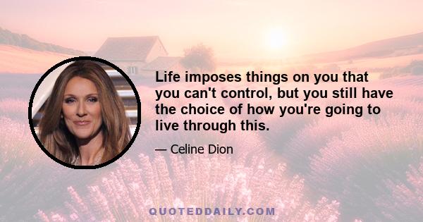 Life imposes things on you that you can't control, but you still have the choice of how you're going to live through this.