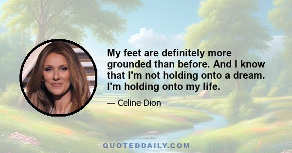 My feet are definitely more grounded than before. And I know that I'm not holding onto a dream. I'm holding onto my life.