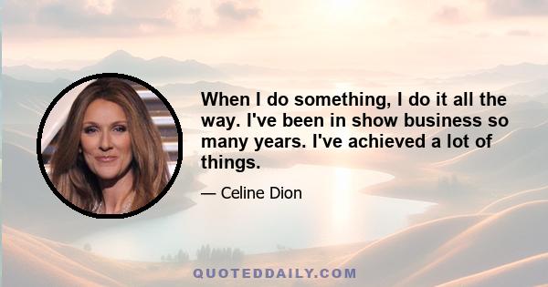 When I do something, I do it all the way. I've been in show business so many years. I've achieved a lot of things.