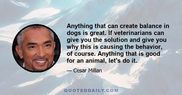 Anything that can create balance in dogs is great. If veterinarians can give you the solution and give you why this is causing the behavior, of course. Anything that is good for an animal, let's do it.