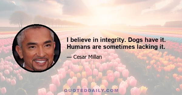 I believe in integrity. Dogs have it. Humans are sometimes lacking it.