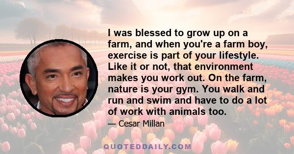 I was blessed to grow up on a farm, and when you're a farm boy, exercise is part of your lifestyle. Like it or not, that environment makes you work out. On the farm, nature is your gym. You walk and run and swim and