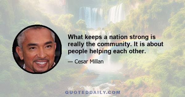 What keeps a nation strong is really the community. It is about people helping each other.