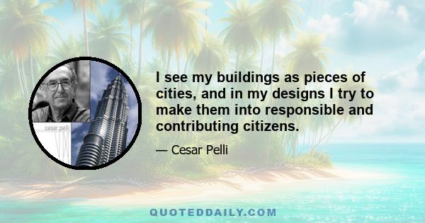 I see my buildings as pieces of cities, and in my designs I try to make them into responsible and contributing citizens.