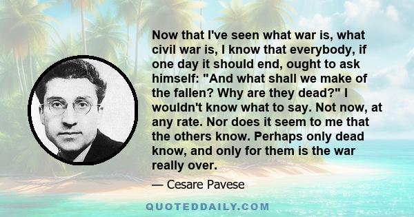 Now that I've seen what war is, what civil war is, I know that everybody, if one day it should end, ought to ask himself: And what shall we make of the fallen? Why are they dead? I wouldn't know what to say. Not now, at 