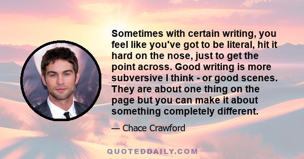 Sometimes with certain writing, you feel like you've got to be literal, hit it hard on the nose, just to get the point across. Good writing is more subversive I think - or good scenes. They are about one thing on the