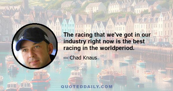 The racing that we've got in our industry right now is the best racing in the worldperiod.