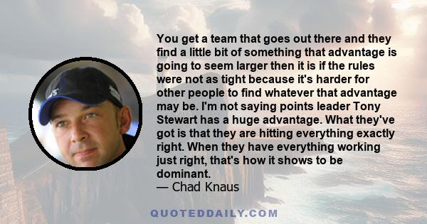 You get a team that goes out there and they find a little bit of something that advantage is going to seem larger then it is if the rules were not as tight because it's harder for other people to find whatever that