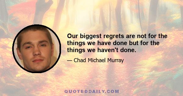 Our biggest regrets are not for the things we have done but for the things we haven't done.