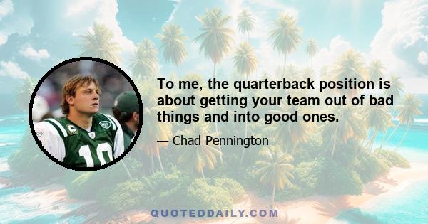 To me, the quarterback position is about getting your team out of bad things and into good ones.