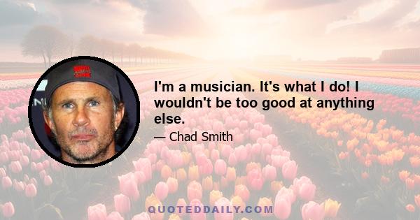 I'm a musician. It's what I do! I wouldn't be too good at anything else.