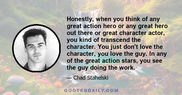 Honestly, when you think of any great action hero or any great hero out there or great character actor, you kind of transcend the character. You just don't love the character, you love the guy. In any of the great