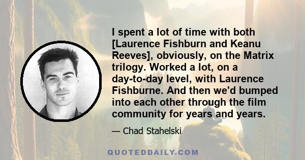 I spent a lot of time with both [Laurence Fishburn and Keanu Reeves], obviously, on the Matrix trilogy. Worked a lot, on a day-to-day level, with Laurence Fishburne. And then we'd bumped into each other through the film 