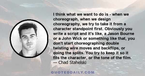 I think what we want to do is - when we choreograph, when we design choreography, we try to take it from a character standpoint first. Obviously you write a script and it's like, a Jason Bourne or a John Wick or