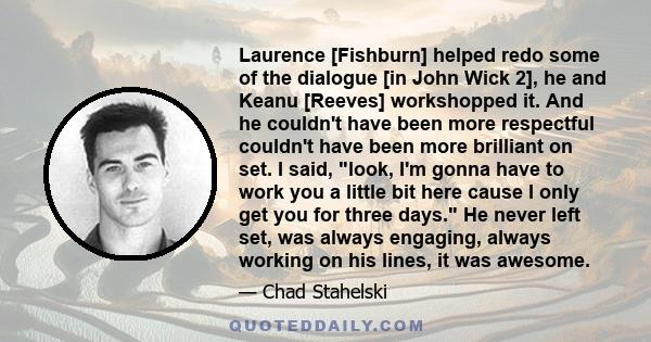 Laurence [Fishburn] helped redo some of the dialogue [in John Wick 2], he and Keanu [Reeves] workshopped it. And he couldn't have been more respectful couldn't have been more brilliant on set. I said, look, I'm gonna