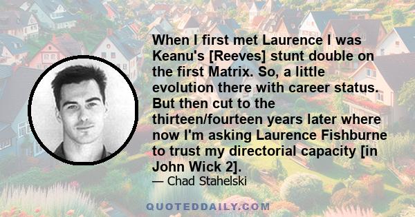 When I first met Laurence I was Keanu's [Reeves] stunt double on the first Matrix. So, a little evolution there with career status. But then cut to the thirteen/fourteen years later where now I'm asking Laurence