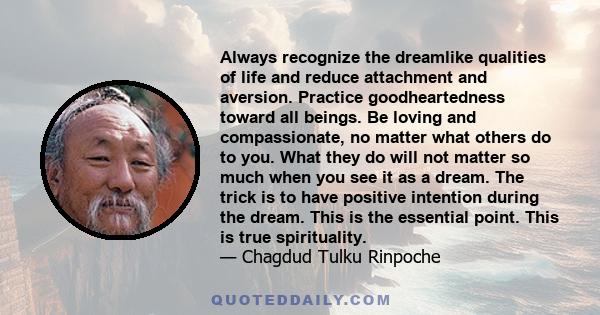 Always recognize the dreamlike qualities of life and reduce attachment and aversion. Practice goodheartedness toward all beings. Be loving and compassionate, no matter what others do to you. What they do will not matter 