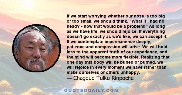 If we start worrying whether our nose is too big or too small, we should think, “What if I had no head? - now that would be a problem!” As long as we have life, we should rejoice. If everything doesn't go exactly as