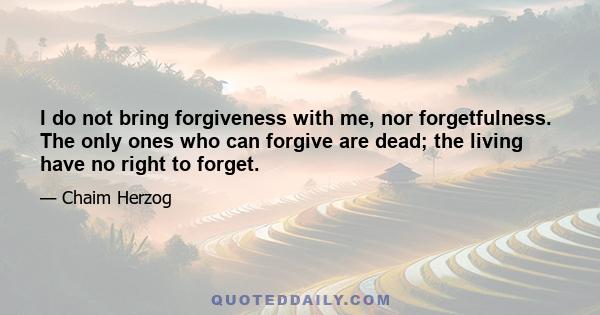 I do not bring forgiveness with me, nor forgetfulness. The only ones who can forgive are dead; the living have no right to forget.