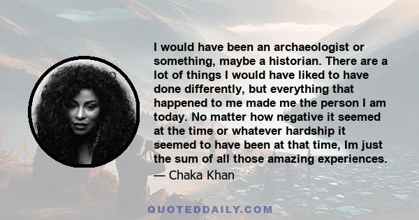 I would have been an archaeologist or something, maybe a historian. There are a lot of things I would have liked to have done differently, but everything that happened to me made me the person I am today. No matter how