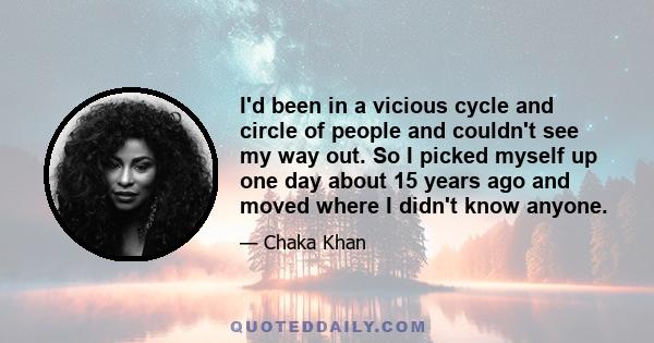 I'd been in a vicious cycle and circle of people and couldn't see my way out. So I picked myself up one day about 15 years ago and moved where I didn't know anyone.