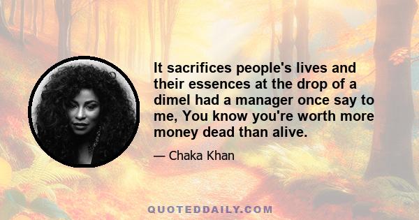 It sacrifices people's lives and their essences at the drop of a dimeI had a manager once say to me, You know you're worth more money dead than alive.