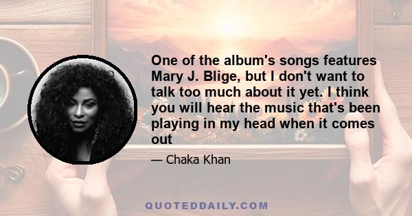 One of the album's songs features Mary J. Blige, but I don't want to talk too much about it yet. I think you will hear the music that's been playing in my head when it comes out