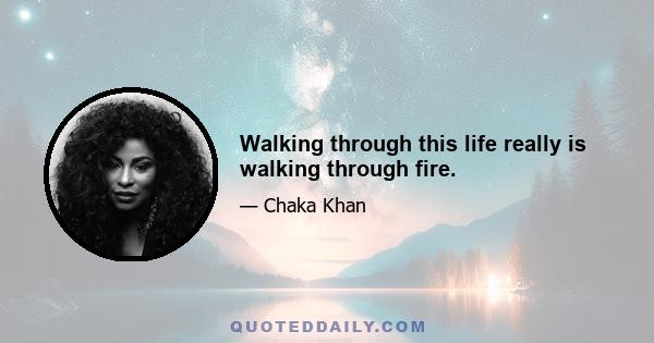 Walking through this life really is walking through fire.